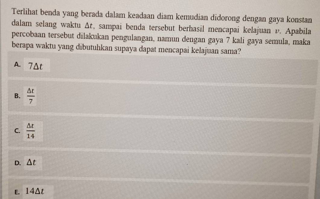 Terlihat benda yang berada dalam keadaan diam kemudian didorong dengan gaya konstan
dalam selang waktu △ t , sampai benda tersebut berhasil mencapai kelajuan v. Apabila
percobaan tersebut dilakukan pengulangan, namun dengan gaya 7 kali gaya semula, maka
berapa waktu yang dibutuhkan supaya dapat mencapai kelajuan sama?
A. 7Δt
B.  △ t/7 
C.  △ t/14 
D. △ t
E. 14Δt