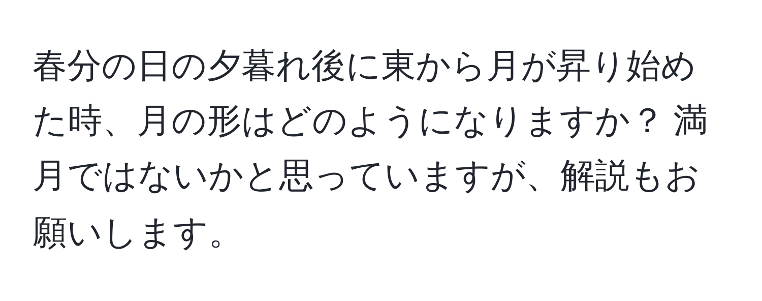 春分の日の夕暮れ後に東から月が昇り始めた時、月の形はどのようになりますか？ 満月ではないかと思っていますが、解説もお願いします。