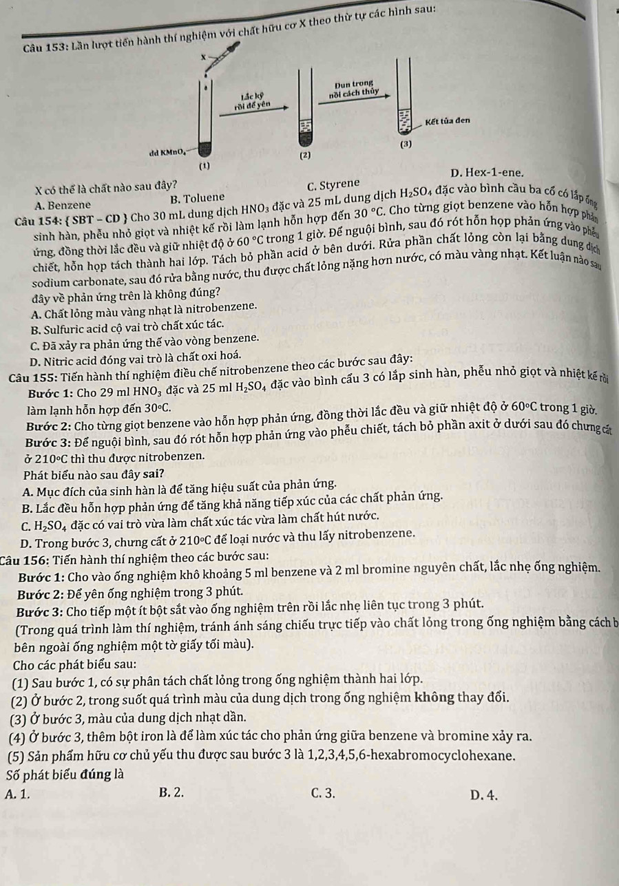 Lần lượt tnghiệm với chất hữu cơ X theo thừ tự các hình sau:
-ene.
X có thể là chất nào sau đây?
A. Benzene B. Toluene C. Styrene
Câu 154:  SBT - CD  Cho 30 mL dung dịch HNO₃ đặc và 25 mL dung dịch H_2circ  SO4 đặc vào bình cầu ba cổ có lắp ống
sinh hàn, phễu nhỏ giọt và nhiệt kế rồi làm lạnh hỗn hợp đến 30°C E. Cho từng giọt benzene vào hỗn hợp phản
ứng, đồng thời lắc đều và giữ nhiệt độ Ở 60°C trong 1 giờ. Để nguội bình, sau đó rót hỗn họp phản ứng vào phẫu
chiết, hỗn họp tách thành hai lớp. Tách bỏ phần acid ở bên dưới. Rửa phần chất lỏng còn lại bằng dung dịch
sodium carbonate, sau đó rửa bằng nước, thu được chất lỏng nặng hơn nước, có màu vàng nhạt. Kết luận nào san
đây về phản ứng trên là không đúng?
A. Chất lỏng màu vàng nhạt là nitrobenzene.
B. Sulfuric acid cộ vai trò chất xúc tác.
C. Đã xảy ra phản ứng thế vào vòng benzene.
D. Nitric acid đóng vai trò là chất oxi hoá.
Câu 155: Tiến hành thí nghiệm điều chế nitrobenzene theo các bước sau đây:
Bước 1: Cho 29 ml HNO_3 đặc và 25 ml H_2SO l4 đặc vào bình cấu 3 có lắp sinh hàn, phễu nhỏ giọt và nhiệt kế rồi
làm lạnh hỗn hợp đến 30circ C. trong 1 giờ.
Bước 2: Cho từng giọt benzene vào hỗn hợp phản ứng, đồng thời lắc đều và giữ nhiệt độ ở 60°C
Bước 3: Để nguội bình, sau đó rót hỗn hợp phản ứng vào phễu chiết, tách bỏ phần axit ở dưới sau đó chưng cát
ở 210°C thì thu được nitrobenzen.
Phát biểu nào sau đây sai?
A. Mục đích của sinh hàn là để tăng hiệu suất của phản ứng.
B. Lắc đều hỗn hợp phản ứng để tăng khả năng tiếp xúc của các chất phản ứng.
C. H_2SO_4da cặc có vai trò vừa làm chất xúc tác vừa làm chất hút nước.
D. Trong bước 3, chưng cất ở 210°C để loại nước và thu lấy nitrobenzene.
Câu 156: Tiến hành thí nghiệm theo các bước sau:
Bước 1: Cho vào ống nghiệm khô khoảng 5 ml benzene và 2 ml bromine nguyên chất, lắc nhẹ ống nghiệm.
Bước 2: Để yên ống nghiệm trong 3 phút.
Bước 3: Cho tiếp một ít bột sắt vào ống nghiệm trên rồi lắc nhẹ liên tục trong 3 phút.
(Trong quá trình làm thí nghiệm, tránh ánh sáng chiếu trực tiếp vào chất lỏng trong ống nghiệm bằng cách b
bên ngoài ống nghiệm một tờ giấy tối màu).
Cho các phát biểu sau:
(1) Sau bước 1, có sự phân tách chất lỏng trong ống nghiệm thành hai lớp.
(2) Ở bước 2, trong suốt quá trình màu của dung dịch trong ống nghiệm không thay đổi.
(3) Ở bước 3, màu của dung dịch nhạt dần.
(4) Ở bước 3, thêm bột iron là để làm xúc tác cho phản ứng giữa benzene và bromine xảy ra.
(5) Sản phẩm hữu cơ chủ yếu thu được sau bước 3 là 1,2,3,4,5,6-hexabromocyclohexane.
Số phát biểu đúng là
A. 1. B. 2. C. 3. D. 4.