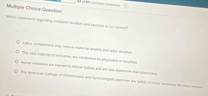 of 81 Concepts completed
Multiple Choice Question
Which statement regarding childbirth facilities and services is not correct?
Labor companions may reduce maternal anxiety and labor duration.
The vast majority of deliveries are conducted by physicians in hospitals.
Nurse midwives are trained to deliver babies and are less expensive than physicians.
The American College of Obstetricians and Gynecologists approves the safety of home deliveries for most women.