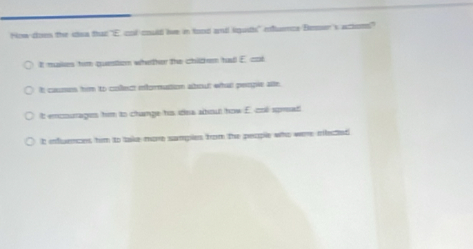 How does the coa that 'E andcould lve in food and lguth' rlumce Bemer's athon'
It maks fom questton whether the chitchem had E. cd
It cuses hm to colect mfornation about what penple as
It emmages him to change hos sea abot how E. cd sprat
h endences him to take more sampies from the perple who were mlectet