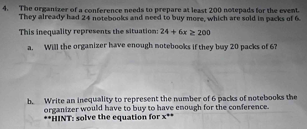 The organizer of a conference needs to prepare at least 200 notepads for the event. 
They already had 24 notebooks and need to buy more, which are sold in packs of 6. 
This inequality represents the situation: 24+6x≥ 200
a. Will the organizer have enough notebooks if they buy 20 packs of 6? 
b. Write an inequality to represent the number of 6 packs of notebooks the 
organizer would have to buy to have enough for the conference. 
**HINT: solve the equation for x **