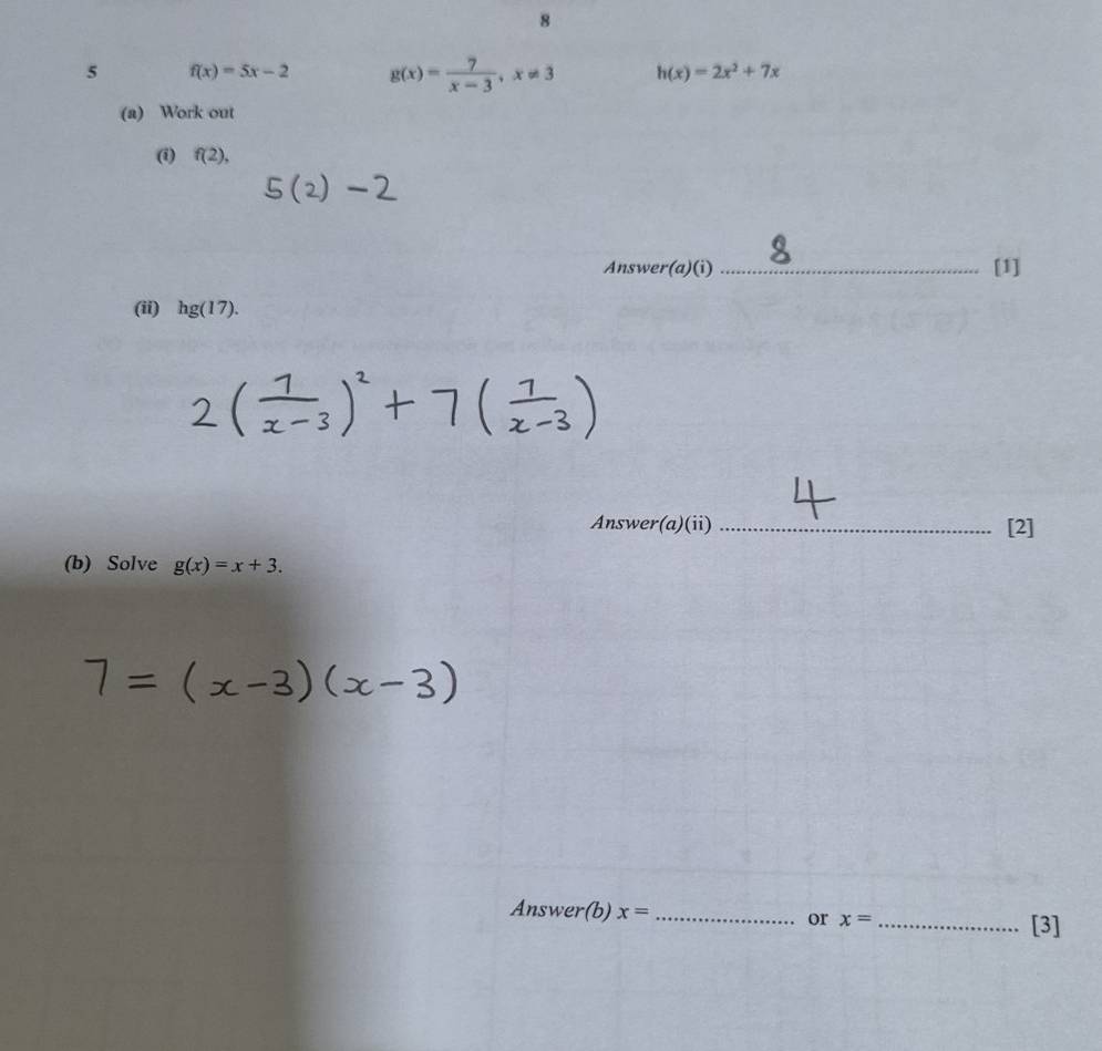 8 
5 f(x)=5x-2 g(x)= 7/x-3 , x!= 3 h(x)=2x^2+7x
(a) Work out 
(i) f(2), 
Answer(a)(i) _[1] 
(ii) hg(17). 
Answer(a)(ii) _[2] 
(b) Solve g(x)=x+3. 
Answer(b) x= _or x= _ 
[3]