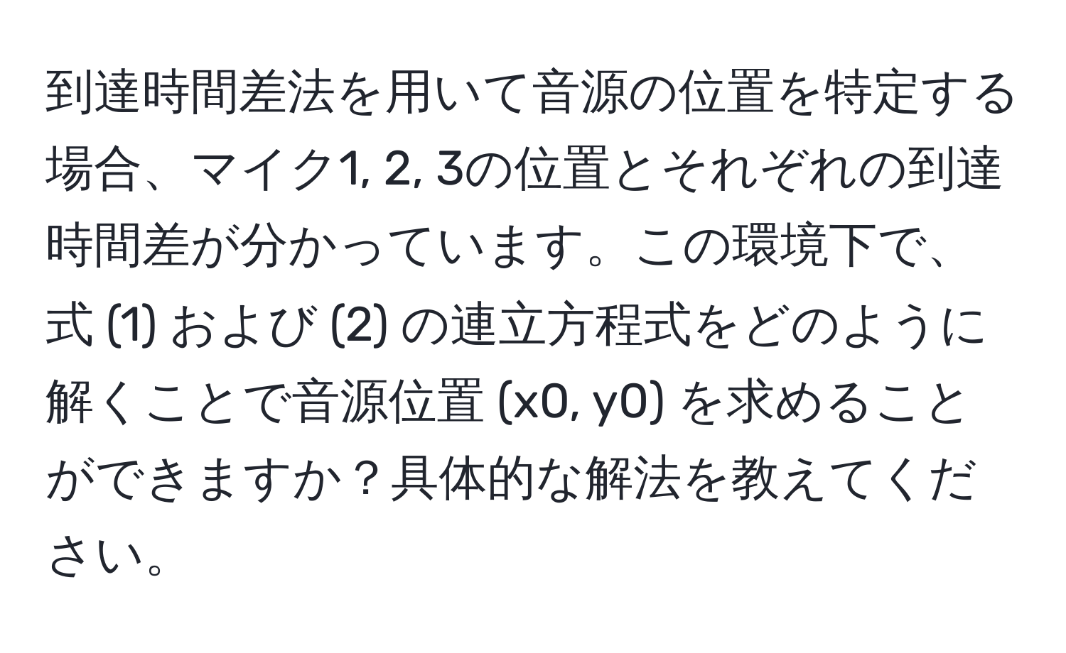 到達時間差法を用いて音源の位置を特定する場合、マイク1, 2, 3の位置とそれぞれの到達時間差が分かっています。この環境下で、式 (1) および (2) の連立方程式をどのように解くことで音源位置 (x0, y0) を求めることができますか？具体的な解法を教えてください。