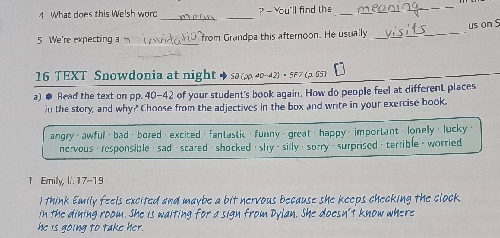 What does this Welsh word _? - You'll find the_ 
us on S 
5 We're expecting a_ from Grandpa this afternoon. He usually_ 
16 TEXT Snowdonia at night SB (pp. 40-42) • SF 7 (p. 65) 
a) ● Read the text on pp. 40-42 of your student's book again. How do people feel at different places 
in the story, and why? Choose from the adjectives in the box and write in your exercise book. 
angry < awful < bad · bored · excited · fantastic · funny · great · happy · important · lonely • lucky · 
nervous · responsible · sad· scared · shocked · shy ·silly ·sorry · surprised · terrible · worried 
1 Emily, II. 17-19 
I think Emily feels excited and maybe a bit nervous because she keeps checking the clock 
in the dining room. She is waiting for a sign from Dylan. She doesn't know where 
he is going to take her.