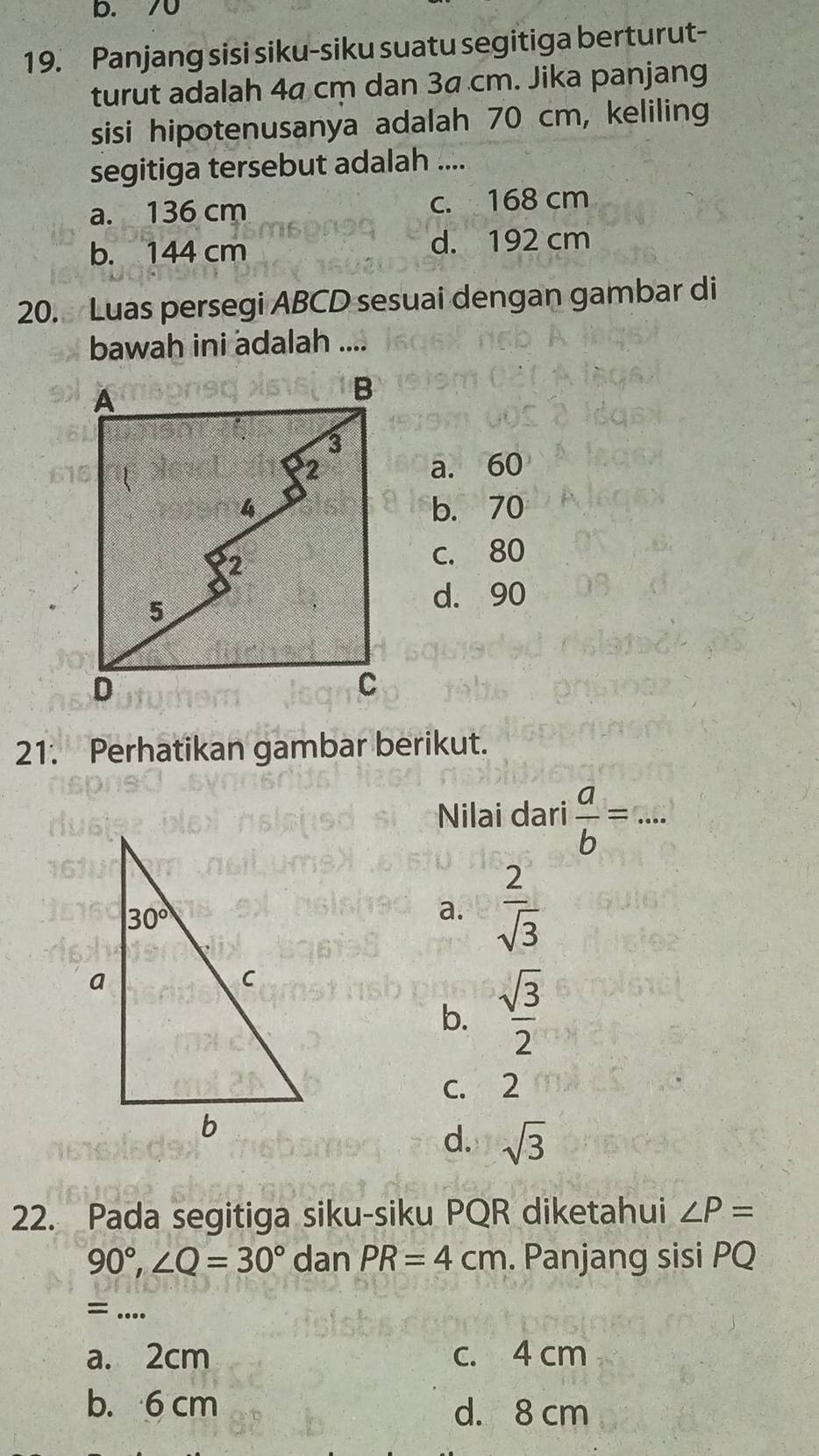 b. 70
19. Panjang sisi siku-siku suatu segitiga berturut-
turut adalah 4ª cm dan 3ª cm. Jika panjang
sisi hipotenusanya adalah 70 cm, keliling
segitiga tersebut adalah ....
a. 136 cm c. 168 cm
b. 144 cm d. 192 cm
20. Luas persegi ABCD sesuai dengan gambar di
bawah ini adalah ....
a. 60
b. 70
c. 80
d. 90
21. Perhatikan gambar berikut.
Nilai dari  a/b =·s ·
a.  2/sqrt(3) 
b.  sqrt(3)/2 
c. 2
d. sqrt(3)
22. Pada segitiga siku-siku PQR diketahui ∠ P=
90°,∠ Q=30° dan PR=4cm. Panjang sisi PQ
= ....
a. 2cm c. 4 cm
b. 6 cm d. 8 cm