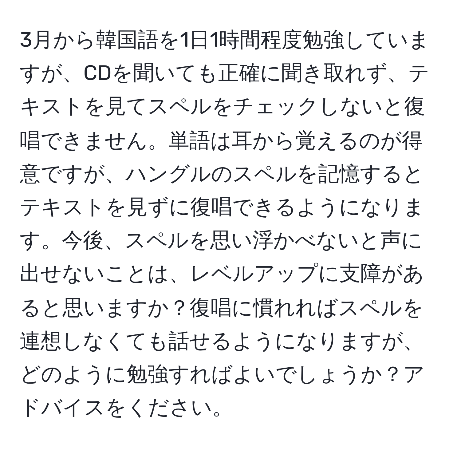 3月から韓国語を1日1時間程度勉強していますが、CDを聞いても正確に聞き取れず、テキストを見てスペルをチェックしないと復唱できません。単語は耳から覚えるのが得意ですが、ハングルのスペルを記憶するとテキストを見ずに復唱できるようになります。今後、スペルを思い浮かべないと声に出せないことは、レベルアップに支障があると思いますか？復唱に慣れればスペルを連想しなくても話せるようになりますが、どのように勉強すればよいでしょうか？アドバイスをください。