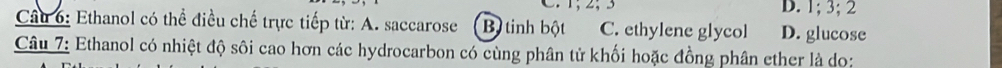 1; 2; 3 D. 1; 3; 2
Câu 6: Ethanol có thể điều chế trực tiếp từ: A. saccarose B. tinh bột C. ethylene glycol D. glucose
Câu 7: Ethanol có nhiệt độ sôi cao hơn các hydrocarbon có cùng phân tử khối hoặc đồng phân ether là do: