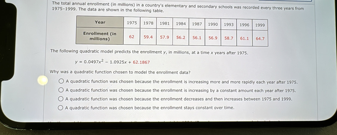 The total annual enrollment (in millions) in a country's elementary and secondary schools was recorded every three years from
1975-1999. The data are shown in the following table.
The following quadratic model predicts the enrollment y, in millions, at a time x years after 1975.
y=0.0497x^2-1.0925x+62.186 7
Why was a quadratic function chosen to model the enrollment data?
A quadratic function was chosen because the enrollment is increasing more and more rapidly each year after 1975.
A quadratic function was chosen because the enrollment is increasing by a constant amount each year after 1975.
A quadratic function was chosen because the enrollment decreases and then increases between 1975 and 1999.
A quadratic function was chosen because the enrollment stays constant over time.