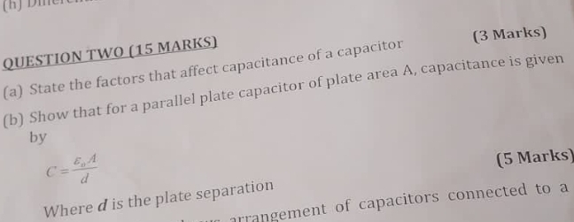 QUESTION TWO (15 MARKS) (3 Marks) 
(a) State the factors that affect capacitance of a capacitor 
(b) Show that for a parallel plate capacitor of plate area A, capacitance is given 
by
C=frac varepsilon _oAd
(5 Marks) 
Where d is the plate separation 
arrangement of capacitors connected to a