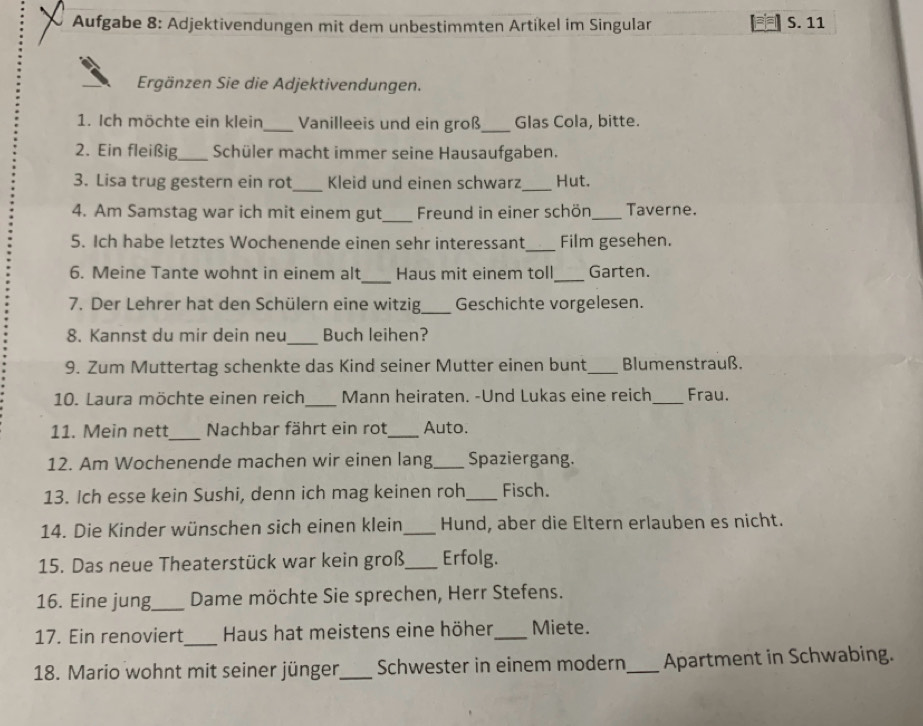 Aufgabe 8: Adjektivendungen mit dem unbestimmten Artikel im Singular S. 11 
Ergänzen Sie die Adjektivendungen. 
1. Ich möchte ein klein_ Vanilleeis und ein groß_ Glas Cola, bitte. 
2. Ein fleißig_ Schüler macht immer seine Hausaufgaben. 
_ 
3. Lisa trug gestern ein rot Kleid und einen schwarz_ Hut. 
4. Am Samstag war ich mit einem gut_ Freund in einer schön_ Taverne. 
5. Ich habe letztes Wochenende einen sehr interessant _Film gesehen. 
_ 
6. Meine Tante wohnt in einem alt Haus mit einem toll _Garten. 
7. Der Lehrer hat den Schülern eine witzig_ Geschichte vorgelesen. 
_ 
8. Kannst du mir dein neu Buch leihen? 
9. Zum Muttertag schenkte das Kind seiner Mutter einen bunt_ Blumenstrauß. 
10. Laura möchte einen reich _Mann heiraten. -Und Lukas eine reich _Frau. 
_ 
11. Mein nett Nachbar fährt ein rot_ Auto. 
12. Am Wochenende machen wir einen lang_ Spaziergang. 
13. Ich esse kein Sushi, denn ich mag keinen roh_ Fisch. 
14. Die Kinder wünschen sich einen klein_ Hund, aber die Eltern erlauben es nicht. 
15. Das neue Theaterstück war kein groß_ Erfolg. 
16. Eine jung_ Dame möchte Sie sprechen, Herr Stefens. 
17. Ein renoviert_ Haus hat meistens eine höher_ Miete. 
18. Mario wohnt mit seiner jünger_ Schwester in einem modern _Apartment in Schwabing.