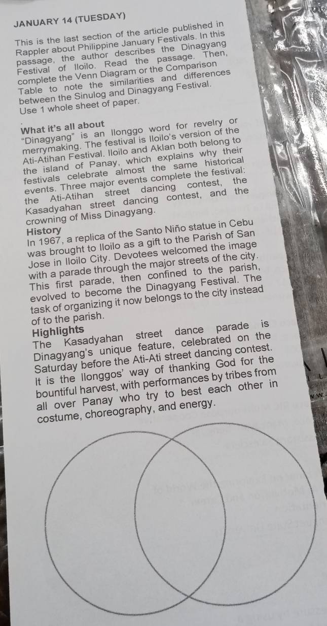 JANUARY 14 (TUESDAY) 
This is the last section of the article published in 
Rappler about Philippine January Festivals. In this 
passage, the author describes the Dinagyang 
Festival of lloilo. Read the passage. Then, 
complete the Venn Diagram or the Comparison 
Table to note the similarities and differences 
between the Sinulog and Dinagyang Festival. 
Use 1 whole sheet of paper. 
What it's all about 
“Dinagyang” is an Ilonggo word for revelry or 
merrymaking. The festival is Iloilo's version of the 
Ati-Atihan Festival. Iloilo and Aklan both belong to 
the island of Panay, which explains why their 
festivals celebrate almost the same historical 
events. Three major events complete the festival: 
the Ati-Atihan street dancing contest, the 
Kasadyahan street dancing contest, and the 
crowning of Miss Dinagyang. 
History 
In 1967, a replica of the Santo Niño statue in Cebu 
was brought to Iloilo as a gift to the Parish of San 
Jose in Iloilo City. Devotees welcomed the image 
with a parade through the major streets of the city. 
This first parade, then confined to the parish, 
evolved to become the Dinagyang Festival. The 
task of organizing it now belongs to the city instead 
of to the parish. 
Highlights 
The Kasadyahan street dance parade is 
Dinagyang's unique feature, celebrated on the 
Saturday before the Ati-Ati street dancing contest. 
It is the llonggos' way of thanking God for the 
bountiful harvest, with performances by tribes from 
all over Panay who try to best each other in 
vW 
me, choreography, and energy.