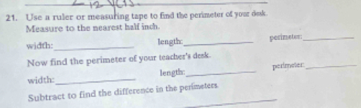 Use a ruler or measuring tape to find the perimeter of your desk. 
Measure to the nearest half inch. 
width:_ length:_ pesimeter:_ 
Now find the perimeter of your teacher's desk. 
width:_ length:_ perimeter:_ 
Subtract to find the difference in the perimeters.