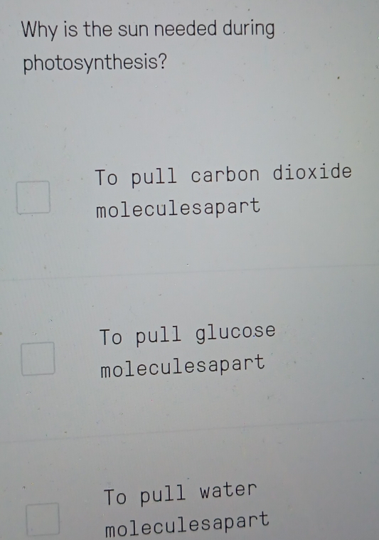 Why is the sun needed during
photosynthesis?
To pull carbon dioxide
moleculesapart
To pull glucose
moleculesapart
To pull water
moleculesapart