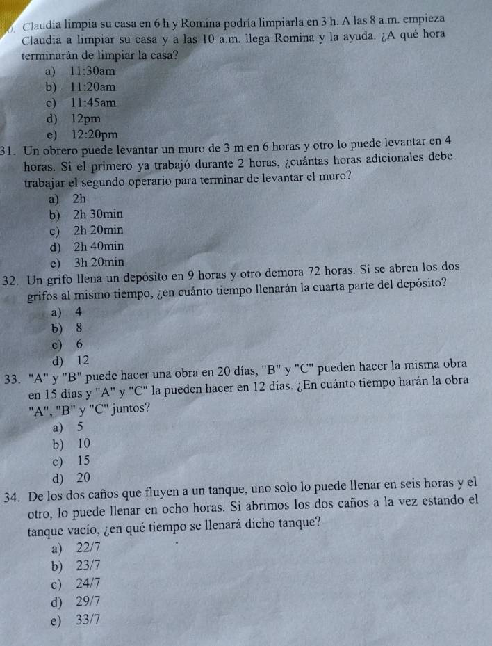 Claudia limpia su casa en 6 h y Romina podría limpiarla en 3 h. A las 8 a.m. empieza
Claudia a limpiar su casa y a las 10 a.m. llega Romina y la ayuda. ¿A qué hora
terminarán de limpiar la casa?
a) 11:30am
b) 11:20am
c) 11:45am
d) 12pm
e) 12:20pm
31. Un obrero puede levantar un muro de 3 m en 6 horas y otro lo puede levantar en 4
horas. Si el primero ya trabajó durante 2 horas, ¿cuántas horas adicionales debe
trabajar el segundo operario para terminar de levantar el muro?
a) 2h
b) 2h 30min
c) 2h 20min
d) 2h 40min
e) 3h 20min
32. Un grifo llena un depósito en 9 horas y otro demora 72 horas. Si se abren los dos
grifos al mismo tiempo, ¿en cuánto tiempo llenarán la cuarta parte del depósito?
a) 4
b) 8
c) 6
d) 12
33. "A" y "B" puede hacer una obra en 20 días, "B" y "C" pueden hacer la misma obra
en 15 días y "A" y "C" la pueden hacer en 12 días. ¿En cuánto tiempo harán la obra
"A", "B" y "C" juntos?
a) 5
b) 10
c) 15
d) 20
34. De los dos caños que fluyen a un tanque, uno solo lo puede llenar en seis horas y el
otro, lo puede llenar en ocho horas. Si abrimos los dos caños a la vez estando el
tanque vacío, ¿en qué tiempo se llenará dicho tanque?
a) 22/7
b) 23/7
c) 24/7
d) 29/7
e) 33/7