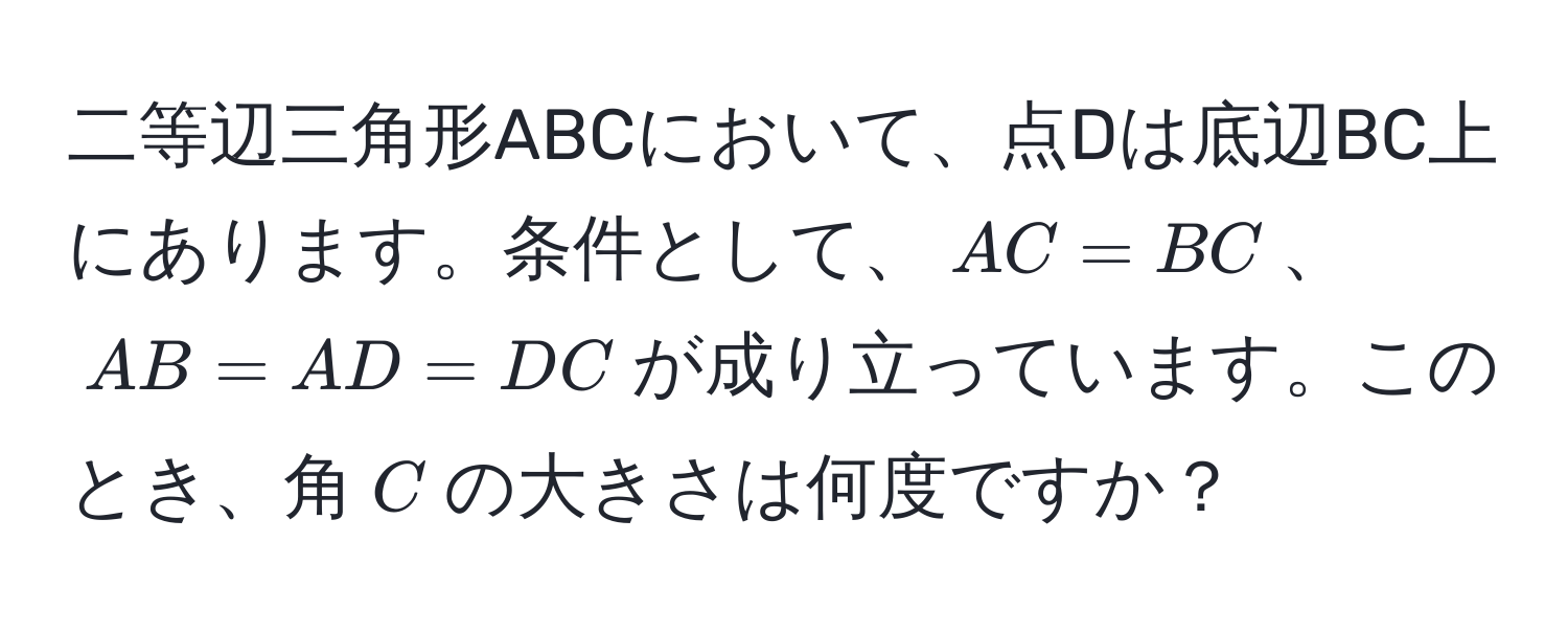 二等辺三角形ABCにおいて、点Dは底辺BC上にあります。条件として、$AC = BC$、$AB = AD = DC$が成り立っています。このとき、角$C$の大きさは何度ですか？