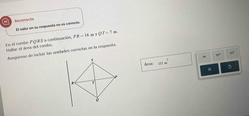 a Incorrecta
El valor en su respuesta no es correcto.
En el rombo PQRS a continuación, PR=16m Y QT=7m. 
Hallar el área del rombo.
Asegúrese de incluir las unidades correctas en la respuesta.
m^2 m^3
m
Área: 111m^2
*