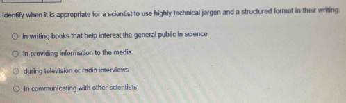 Identify when it is appropriate for a scientist to use highly technical jargon and a structured format in their writing.
in writing books that help interest the general public in science
in providing information to the media
during television or radio interviews
in communicating with other scientists