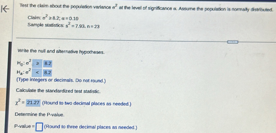 Test the claim about the population variance sigma^2 at the level of significance α. Assume the population is normally distributed. 
Claim: sigma^2≥ 8.2; alpha =0.10
Sample statistics: s^2=7.93, n=23
Write the null and alternative hypotheses.
H_0:sigma^2> 8.2
H_a:sigma^2<<UNK>8.2
(Type integers or decimals. Do not round.) 
Calculate the standardized test statistic.
chi^2= 21.27 (Round to two decimal places as needed.) 
Determine the P -value.
P -value =□ (Round to three decimal places as needed.)