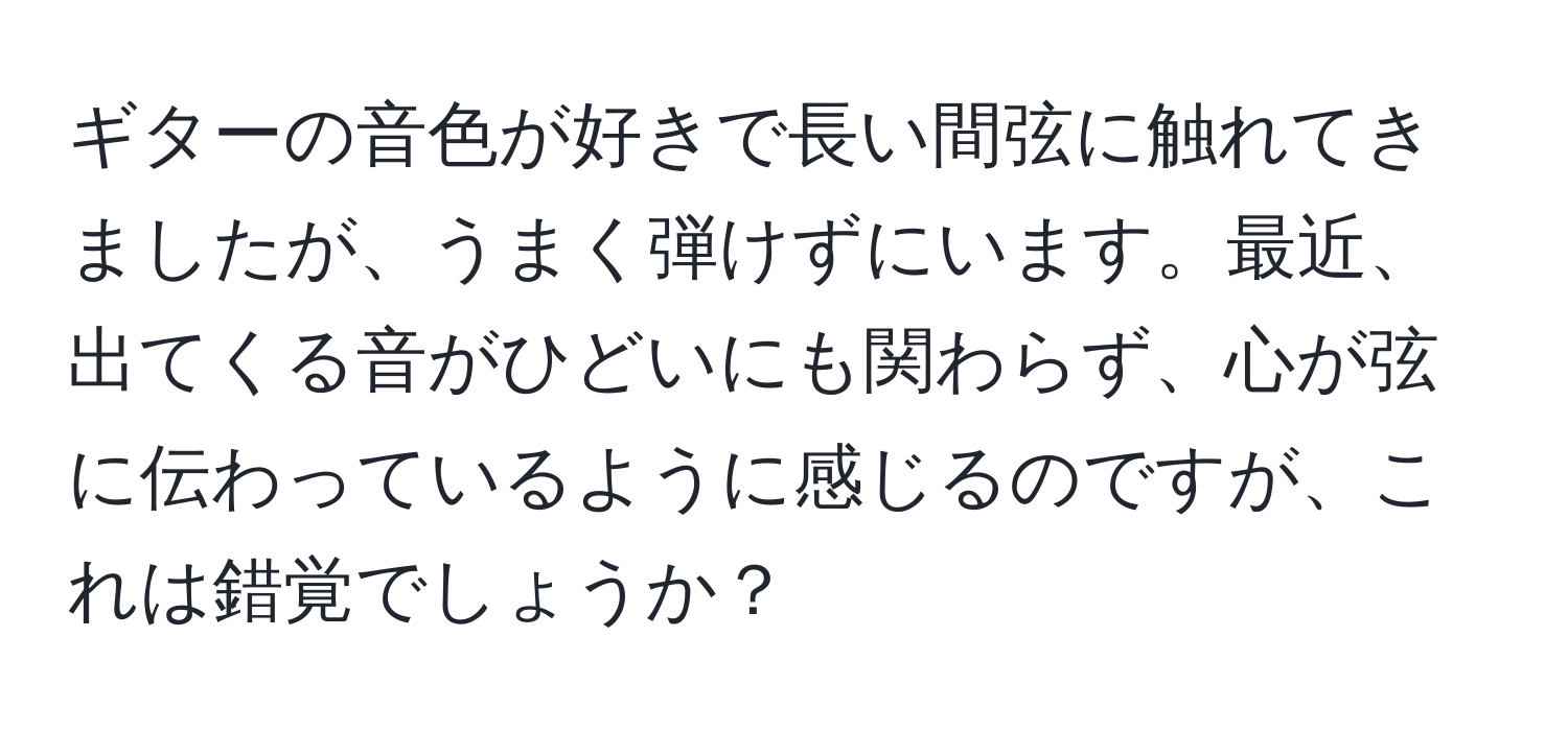 ギターの音色が好きで長い間弦に触れてきましたが、うまく弾けずにいます。最近、出てくる音がひどいにも関わらず、心が弦に伝わっているように感じるのですが、これは錯覚でしょうか？