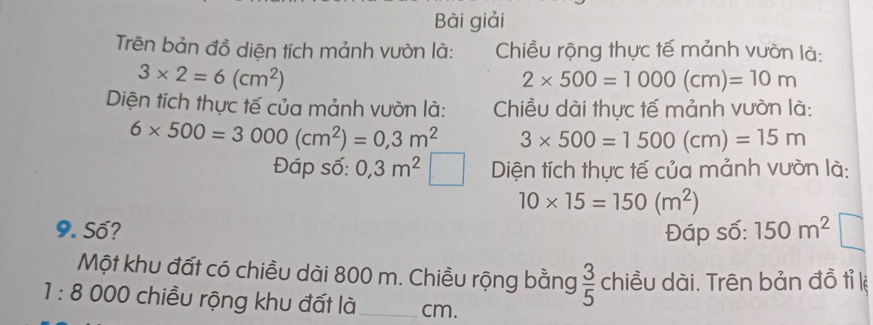 Bài giải 
Trên bản đồ diện tích mảnh vườn là: Chiều rộng thực tế mảnh vườn là:
3* 2=6(cm^2)
2* 500=1000(cm)=10m
Diện tích thực tế của mảnh vườn là: Chiều dài thực tế mảnh vườn là:
6* 500=3000(cm^2)=0,3m^2
3* 500=1500(cm)=15m
Đáp số: 0,3m^2 Diện tích thực tế của mảnh vườn là:
10* 15=150(m^2)
9. Số? Đáp số: 150m^2
Một khu đất có chiều dài 800 m. Chiều rộng bằng  3/5  chiều dài. Trên bản đồ tỉ lệ
1:8 000 chiều rộng khu đất là_
cm.