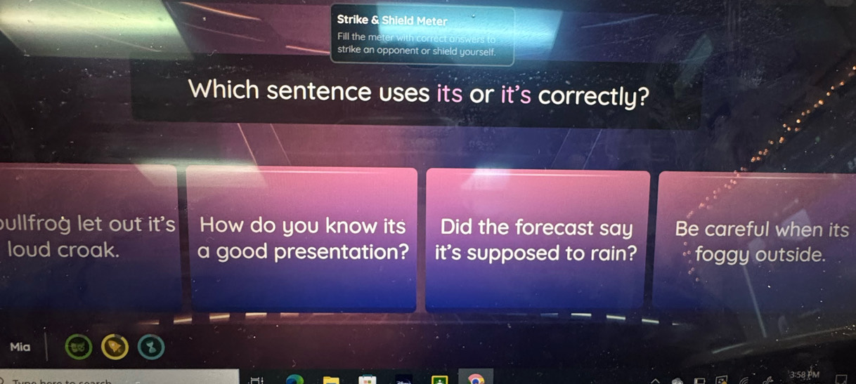 Strike & Shield Meter
Fill the me
strike an opponent or shield yourself.
Which sentence uses its or it's correctly?
bullfrog let out it's How do you know its Did the forecast say Be careful when its
loud croak. a good presentation? it's supposed to rain? foggy outside.
Mia