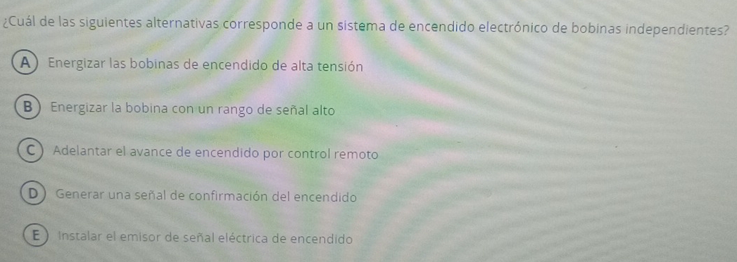 ¿Cuál de las siguientes alternativas corresponde a un sistema de encendido electrónico de bobinas independientes?
A) Energizar las bobinas de encendido de alta tensión
B) Energizar la bobina con un rango de señal alto
C  Adelantar el avance de encendido por control remoto
D ) Generar una señal de confirmación del encendido
E ) Instalar el emisor de señal eléctrica de encendido