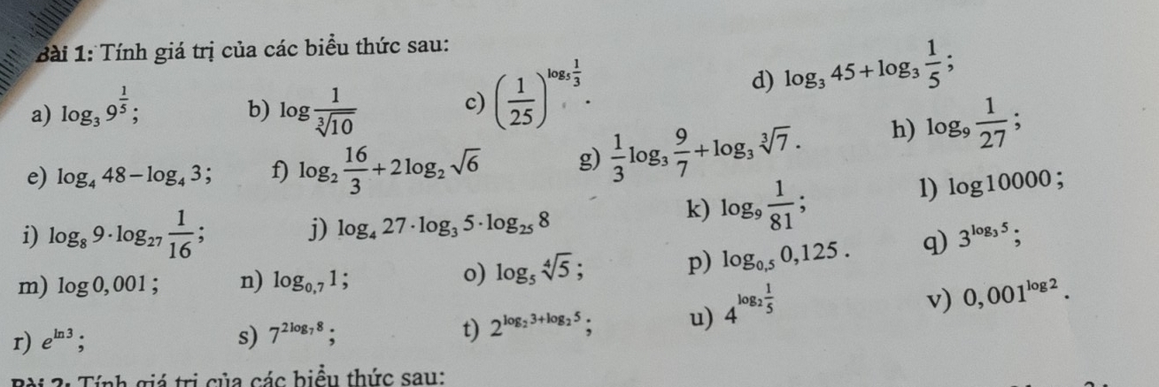 Tính giá trị của các biểu thức sau: 
a) log _39^(frac 1)5; log  1/sqrt[3](10) 
b) 
c) ( 1/25 )^log _5 1/3 . 
d) log _345+log _3 1/5 ; 
e) log _448-log _43; f) log _2 16/3 +2log _2sqrt(6) g)  1/3 log _3 9/7 +log _3sqrt[3](7). h) log _9 1/27 ; 
1) log 10000; 
i) log _89· log _27 1/16 ; 
j) log _427· log _35· log _258
k) log _9 1/81 ; 
m) log 0,001; n) log _0,71; 
o) log _5sqrt[4](5); 
p) log _0,50,125. q) 3^(log _3)5; 
r) e^(ln 3); s) 7^(2log _7)8; t) 2^(log _2)3+log _25; 
u) 4^(log _2) 1/5 
v) 0,001^(log 2). 
Bài 2: Tính giá trị của các biểu thức sau: