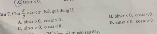 A tan alpha <0</tex>. 
Câu 7. Cho  π /2  , Kết quả đúng là
B. sin alpha <0</tex>, cos alpha <0</tex>.
A. sin alpha >0, cos alpha >0. sin alpha <0</tex>, cos alpha >0. 
D.
C. sin alpha >0, cos alpha <0</tex>.
a=0 hằng giá trị nào sau đây.
