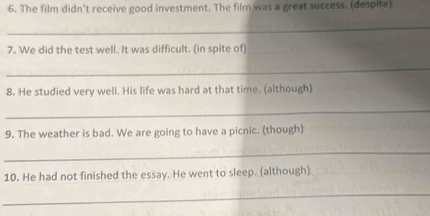 The film didn’t receive good investment. The film was a great success. (despite) 
_ 
7. We did the test well. It was difficult. (in spite of)_ 
_ 
8. He studied very well. His life was hard at that time. (although) 
_ 
9. The weather is bad. We are going to have a picnic. (though) 
_ 
10. He had not finished the essay. He went to sleep. (although) 
_