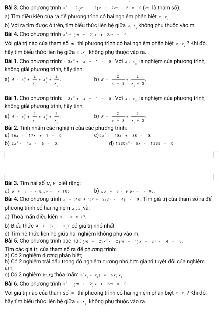 Cho phương trình x^2-2(m-2)x+2m-5=0 (m là tham số).
a) Tìm điều kiện của ra để phương trình có hai nghiệm phân biệt x_1;x_2
b) Với ra tìm được ở trên, tìm biểu thức liên hệ giữa x_1;x không phụ thuộc vào m
Bài 4. Cho phương trình x^2+(m+2)x+2m=0.
Với giá trị nào của tham số m thì phương trình có hai nghiệm phân biệt x_1;x_2 ? Khi đó,
hãy tìm biểu thức liên hệ giữa x_1;x_2 không phụ thuộc vào ra.
Bài 1. Cho phương trình: -3x^2+x+1=0. Với x_1,x_2 là nghiệm của phương trình,
không giải phương trình, hãy tính:
a) A=x_1^(2+frac 2)x_1+x_2^(2+frac 2)x_2; B=frac 2x_1+3+frac 2x_2+3;
b)
Bài 1. Cho phương trình: -3x^2+x+1=0. Với x_1,x_2 là nghiệm của phương trình,
không giải phương trình, hãy tính:
a) A=x_1^(2+frac 2)x_1+x_2^(2+frac 2)x_2; B=frac 2x_1+3+frac 2x_2+3;
b)
Bài 2. Tính nhẩm các nghiệm của các phương trình:
a) 16x-17x+1=0; c) 2x^2-40x+38=0;
d)
b) 2x^2-4x-6=0; 1230x^2-5x-1235=0.
Bài 3. Tìm hai số u, v biết rằng:
a) u+v=-8,uv=-105; b) uu+v=9,uv=-90.
Bài 4. Cho phương trình x^2+(4m+1)x+2(m-4)=0. Tìm giá trị của tham số ra để
phương trình có hai nghiệm x_1,x_2 và:
a) Thoả mãn điều kiện x_2-x_1=17;
b) Biểu thức A=(x_1-x_2)^2 có giá trị nhỏ nhất;
c) Tìm hệ thức liên hệ giữa hai nghiệm không phụ vào m.
Bài 5. Cho phương trình bậc hai: (m+2)x^2-2(m+1)x+m-4=0.
Tìm các giá trị của tham số ra để phương trình:
a) Có 2 nghiệm dương phân biệt;
b) Có 2 nghiệm trái dấu trong đó nghiệm dương nhỏ hơn giá trị tuyệt đối của nghiệm
âm;
c) Có 2 nghiệm x₁,x2 thỏa mãn: 3(x_1+x_2)=5x_1.x_2
Bài 6. Cho phương trình x^2+(m+2)x+2m=0.
Với giá trị nào của tham số m thì phương trình có hai nghiệm phân biệt x_1;x_2 ? Khi đó,
hãy tìm biểu thức liên hệ giữa x_1;x_2 không phụ thuộc vào ra.