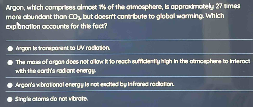 Argon, which comprises almost 1% of the atmosphere, is approximately 27 times
more abundant than CO_2, but doesn't contribute to global warming. Which
explanation accounts for this fact?
Argon is transparent to UV radiation.
The mass of argon does not allow it to reach sufficiently high in the atmosphere to interact
with the earth's radiant energy.
Argon's vibrational energy is not excited by infrared radiation.
Single atoms do not vibrate.