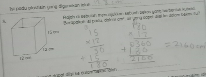 Isi padu plastisin yang digunakan ialah 
_ 
_ 
3.Rajah di sebelah menunjukkan sebuah bekas yang berbentuk kuboid. 
Berapakah isi padu, dalam cm^2 , air yang dapat diisi ke dalam bekas itu? 
_ 
ing đapạt diisi ke dalam bekas iālah 
_ 
_ 
a- i a ia