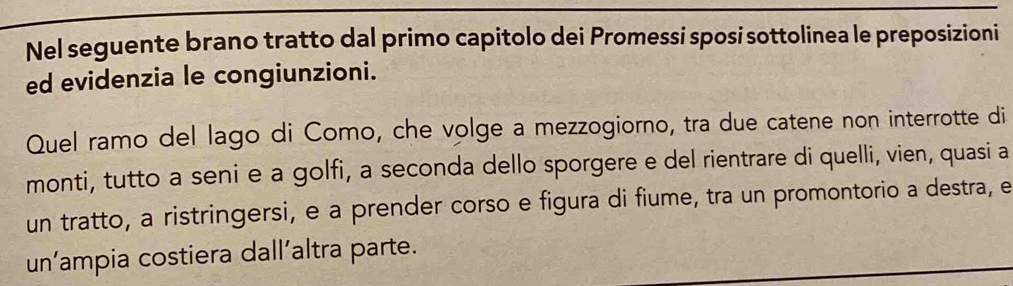 Nel seguente brano tratto dal primo capitolo dei Promessi sposi sottolinea le preposizioni 
ed evidenzia le congiunzioni. 
Quel ramo del lago di Como, che volge a mezzogiorno, tra due catene non interrotte di 
monti, tutto a seni e a golfi, a seconda dello sporgere e del rientrare di quelli, vien, quasi a 
un tratto, a ristringersi, e a prender corso e figura di fiume, tra un promontorio a destra, e 
un’ampia costiera dall’altra parte.