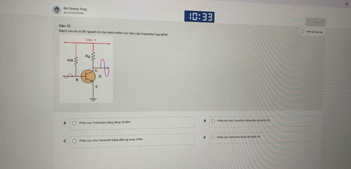 Bùi Quang Tùng
dtc245050038
a
fe g h
Câu 12:
Xem lại câu này
Mạch sau là sơ đồ nguyên lý của mạch phân cực nào của Transistor loại NPN?
A Phân cực Transistor bằng dòng cố định B Phân cực cho Transistor bằng điện áp phần hồi
D
C Phân cực cho Transistor bằng điện áp xoay chiều Phân cực Transistor bằng cầu phân áp