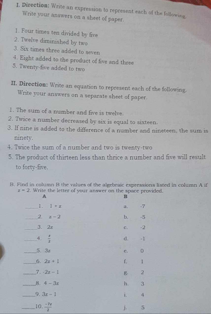 Direction: Write an expression to represent each of the following
Write your answers on a sheet of paper.
1. Four times ten divided by five
2. Twelve diminished by two
3. Six times three added to seven
4. Eight added to the product of five and three
5. Twenty-five added to two
II. Direction: Write an equation to represent each of the following.
Write your answers on a separate sheet of paper.
1. The sum of a number and five is twelve.
2. Twice a number decreased by six is equal to sixteen.
3. If nine is added to the difference of a number and nineteen, the sum is
ninety.
4. Twice the sum of a number and two is twenty-two
5. The product of thirteen less than thrice a number and five will result
to forty-five.
B. Find in column B the values of the algebraic expressions listed in column A if
z=2. Write the letter of your answer on the space provided.
A
B
_1. 1+z a. -7
_2. z-2 b. -5
_3. 2z C. -2
__4.  z/2  - 1
d.
_5. 3z c. 0
_6. 2z+1 f. 1
_7. -2z-1 g. 2
_8. 4-3z h. 3
_9. 3z-1 i. 4
_10.  (-7z)/2  5
j.