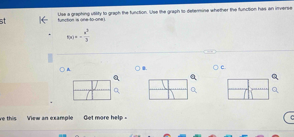 Use a graphing utility to graph the function. Use the graph to determine whether the function has an inverse 
st function is one-to-one).
f(x)=- x^3/3 
A. 
B. 
C. 
e this View an example Get more help -