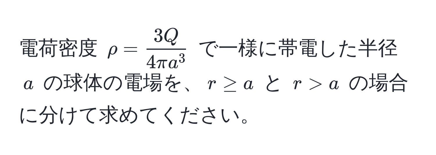 電荷密度 $rho = frac3Q4π a^3$ で一様に帯電した半径 $a$ の球体の電場を、$r ≥ a$ と $r > a$ の場合に分けて求めてください。