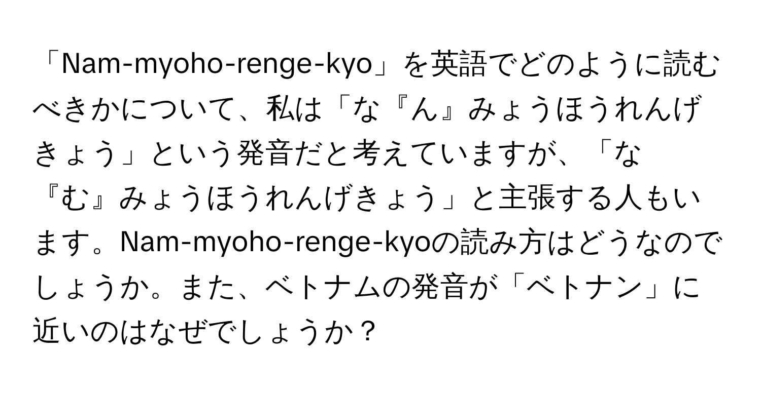 「Nam-myoho-renge-kyo」を英語でどのように読むべきかについて、私は「な『ん』みょうほうれんげきょう」という発音だと考えていますが、「な『む』みょうほうれんげきょう」と主張する人もいます。Nam-myoho-renge-kyoの読み方はどうなのでしょうか。また、ベトナムの発音が「ベトナン」に近いのはなぜでしょうか？