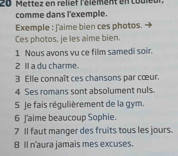 Mettez en relief l'élément en couleur, 
comme dans l’exemple. 
Exemple : J’aime bien ces photos. 
Ces photos, je les aime bien. 
1 Nous avons vu ce film samedi soir. 
2 Il a du charme. 
3 Elle connaît ces chansons par cœur. 
4 Ses romans sont absolument nuls. 
5 Je fais régulièrement de la gym. 
6 J’aime beaucoup Sophie. 
7 II faut manger des fruits tous les jours. 
8 Il n’aura jamais mes excuses.