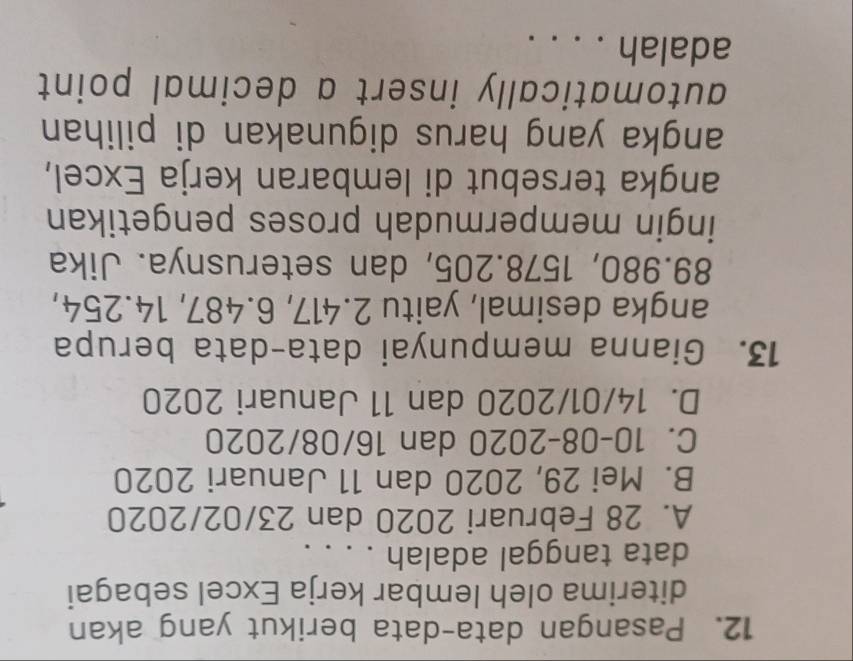 Pasangan data-data berikut yang akan
diterima oleh lembar kerja Excel sebagai
data tanggal adalah . . . .
A. 28 Februari 2020 dan 23/02/2020
B. Mei 29, 2020 dan 11 Januari 2020
C. 10-08-2020 dan 16/08/2020
D. 14/01/2020 dan 11 Januari 2020
13. Gianna mempunyai data-data berupa
angka desimal, yaitu 2.417, 6.487, 14.254,
89.980, 1578.205, dan seterusnya. Jika
ingin mempermudah proses pengetikan
angka tersebut di lembaran kerja Excel,
angka yang harus digunakan di pilihan
automatically insert a decimal point
adalah ....