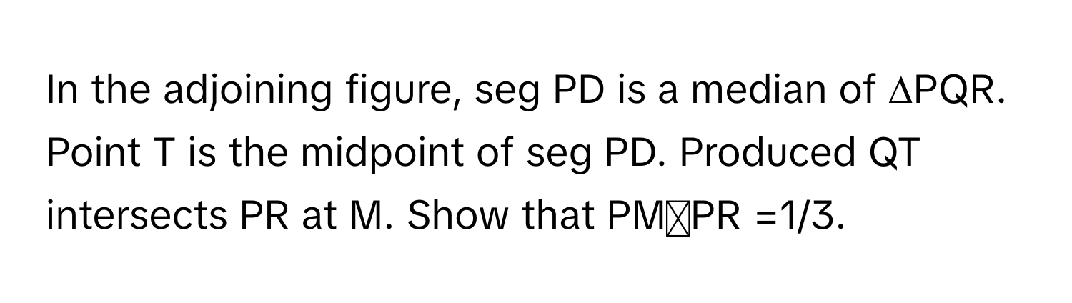 In the adjoining figure, seg PD is a median of ∆PQR. Point T is the midpoint of seg PD. Produced QT intersects PR at M. Show that ​PM୵PR =1/3.