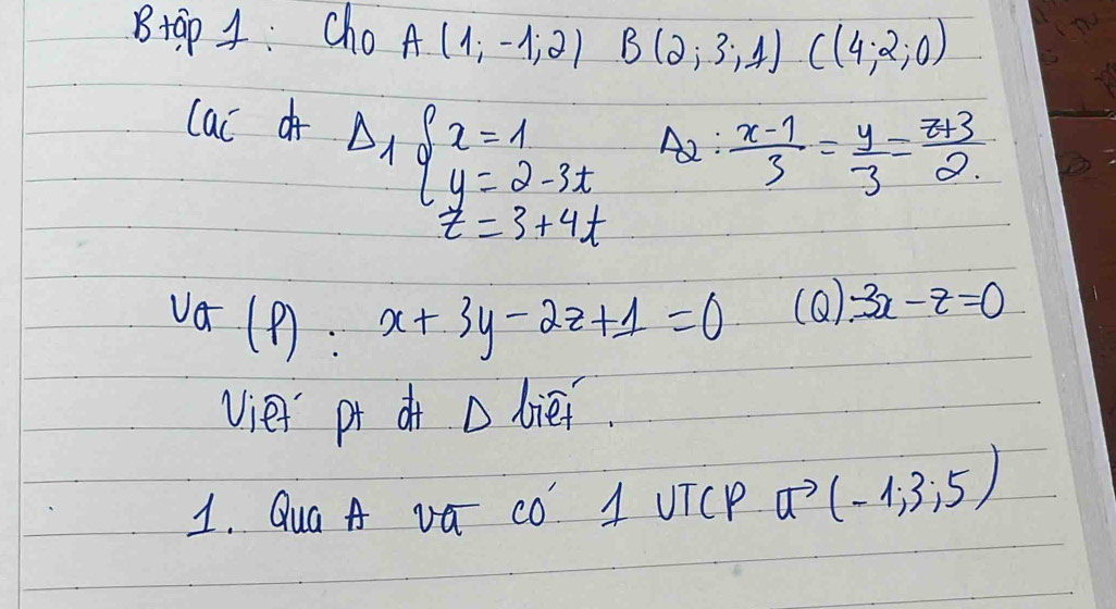 Btap 4: Cho A(1;-1;2) - 1/2 =frac 12=frac 12=frac 12 B(2,3,1)C(4,2,0)
lac of Delta _1beginarrayl x=1 y=2-3tendarray. A2:  (x-1)/3 = y/3 = (z+3)/2 
z=3+4t
(P):x+3y-2z+1=0
(Q) 3x-z=0
vie pr dr D biei. 
1. Qua A va CO A UTCP vector a(-1,3,5)