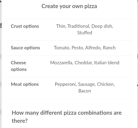 Create your own pizza 
Crust options Thin, Traditional, Deep dish, 
Stuffed 
Sauce options Tomato, Pesto, Alfredo, Ranch 
Cheese Mozzarella, Cheddar, Italian blend 
options 
Meat options Pepperoni, Sausage, Chicken, 
Bacon 
How many different pizza combinations are 
there?