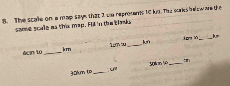 The scale on a map says that 2 cm represents 10 km. The scales below are the 
same scale as this map. Fill in the blanks.
3cm to _  km
4cm to _ km 1cm to _ km
30km to _ cm 50km to _  cm