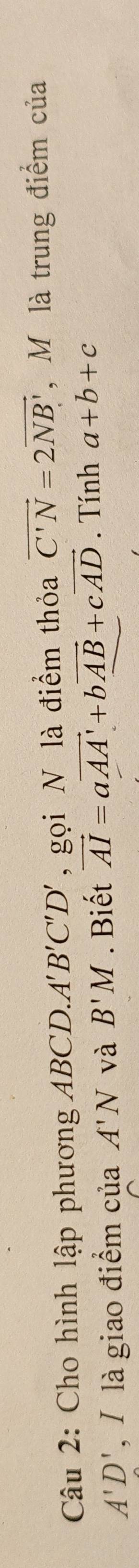 Cho hình lập phương ABCD. A 'B'C'D' , gọi N là điểm thỏa vector C'N=2vector NB' , M là trung điểm của
A'D' , / là giao điểm của A'N và B'M. Biết vector AI=avector AA'+bvector AB+cvector AD. Tính a+b+c