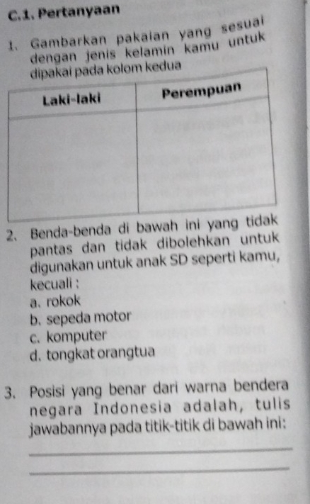 Pertanyaan
1. Gambarkan pakaian yang sesual
dengan jenís kelamín kamu untuk
a
2、 Benda-benda di baw
pantas dan tidak dibolehkan untuk
digunakan untuk anak SD seperti kamu,
kecuali :
a. rokok
b. sepeda motor
c. komputer
d. tongkat orangtua
3. Posisi yang benar dari warna bendera
negara Indonesia adalah, tulis
jawabannya pada titik-titik di bawah ini:
_
_