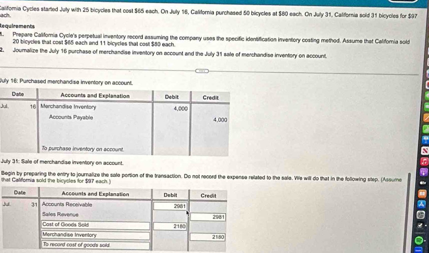 Califormia Cycles started July with 25 bicycles that cost $65 each. On July 16, California purchased 50 bicycles at $80 each. On July 31, California sold 31 bicycles for $97
ach. 
Requirements 
. Prepare California Cycle's perpetual inventory record assuming the company uses the specific identification inventory costing method. Assume that California sold
20 bicycles that cost $65 each and 11 bicycles that cost $80 each. 
2. Jouralize the July 16 purchase of merchandise inventory on account and the July 31 sale of merchandise inventory on account 
July 16: Purchased merchandise inventory o 
Ju 
July 31: Sale of merchandise inventory on account. 
Begin by preparing the entry to journalize the sale portion of the transaction. Do not record the expense related to the sale. We will do that in the following step. (Assume Glv 
that Califomia sold the bicycles for $97 each.) 
J