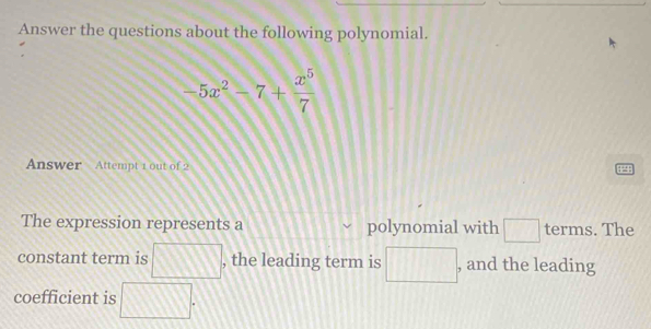 Answer the questions about the following polynomial.
-5x^2-7+ x^5/7 
Answer Attempt 1 out of 2 
The expression represents a polynomial with □ terms. The 
constant term is □ , the leading term is □ , and the leading 
coefficient is □^