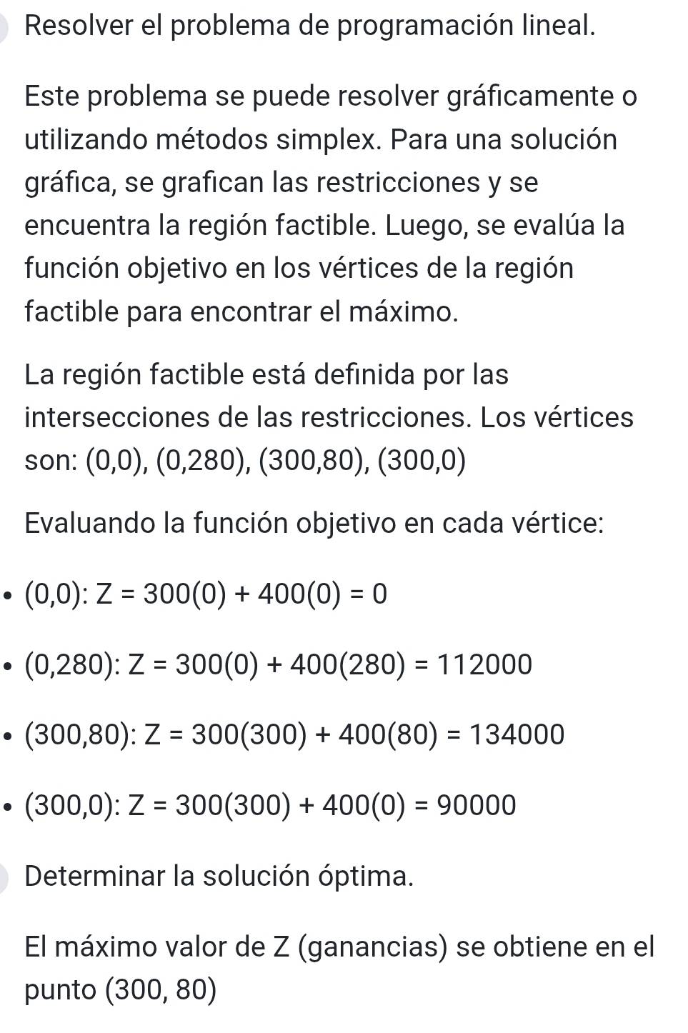 Resolver el problema de programación lineal. 
Este problema se puede resolver gráficamente o 
utilizando métodos simplex. Para una solución 
gráfica, se grafican las restricciones y se 
encuentra la región factible. Luego, se evalúa la 
función objetivo en los vértices de la región 
factible para encontrar el máximo. 
La región factible está definida por las 
intersecciones de las restricciones. Los vértices 
son: (0,0),(0,280),(300,80),(300,0)
Evaluando la función objetivo en cada vértice:
(0,0):Z=300(0)+400(0)=0
(0,280):Z=300(0)+400(280)=112000
(300,80):Z=300(300)+400(80)=134000
(300,0):Z=300(300)+400(0)=90000
Determinar la solución óptima. 
El máximo valor de Z (ganancias) se obtiene en el 
punto (300,80)